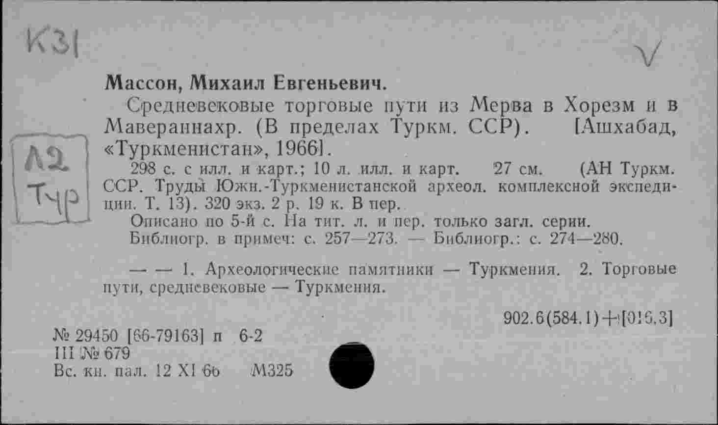 ﻿кзі
Ml
ht
Массон, Михаил Евгеньевич.
Средневековые торговые пути из Мерва в Хорезм и в Маверапнахр. (В пределах Турки. ССР). [Ашхабад, «Туркменистан», 1966].
298 с. с илл. и карт.; 10 л. илл. и карт. 27 см. (АН Туркм. ССР. Труды Южн.-Туркменистанской археол. комплексной экспедиции. Т. 13). 320 экз. 2 р. 19 к. В пер.
Описано по 5-й с. На тит. л. и пер. только загл. серии.
Библиогр. в примеч: с. 257—273. — Библиогр.: с. 274—280.
— — 1. Археологические памятники — Туркмения. 2. Торговые пути, средневековые — Туркмения.
№ 29450 [66-79163] п 6-2
III № 679
Вс. кн. пал. 12 XI 60	М325
902.6(584.1)-НО! 6.3]